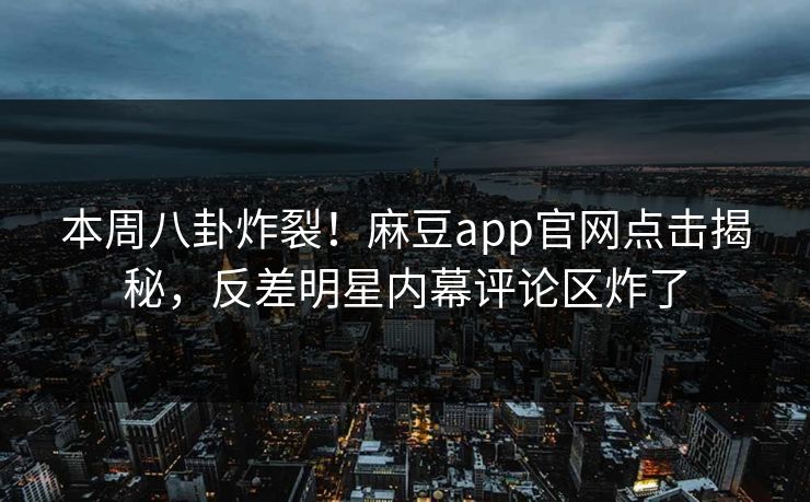 本周八卦炸裂!麻豆app官网点击揭秘,反差明星内幕评论区炸了 本周八卦炸裂!麻豆app官网点击揭秘,反差明星内幕评论区炸了