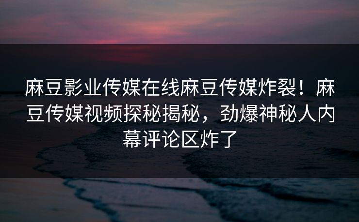 麻豆影业传媒在线麻豆传媒炸裂！麻豆传媒视频探秘揭秘，劲爆神秘人内幕评论区炸了