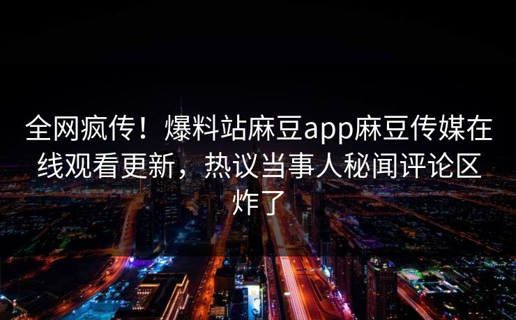 全网疯传！爆料站麻豆app麻豆传媒在线观看更新，热议当事人秘闻评论区炸了