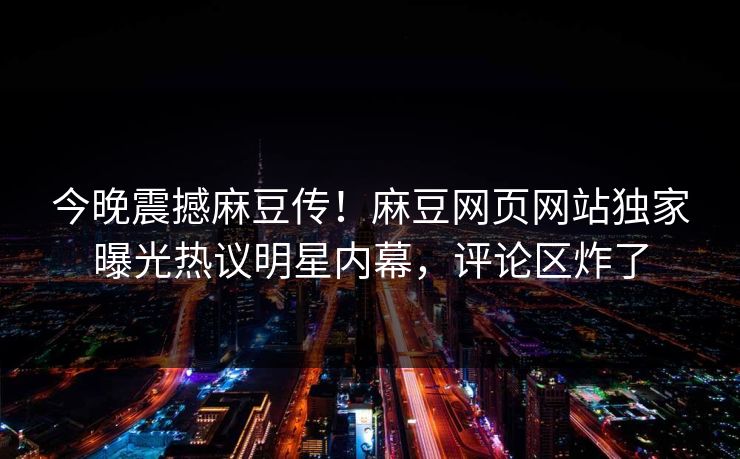 今晚震撼麻豆传！麻豆网页网站独家曝光热议明星内幕，评论区炸了