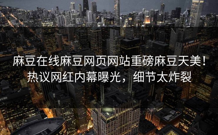 麻豆在线麻豆网页网站重磅麻豆天美！热议网红内幕曝光，细节太炸裂