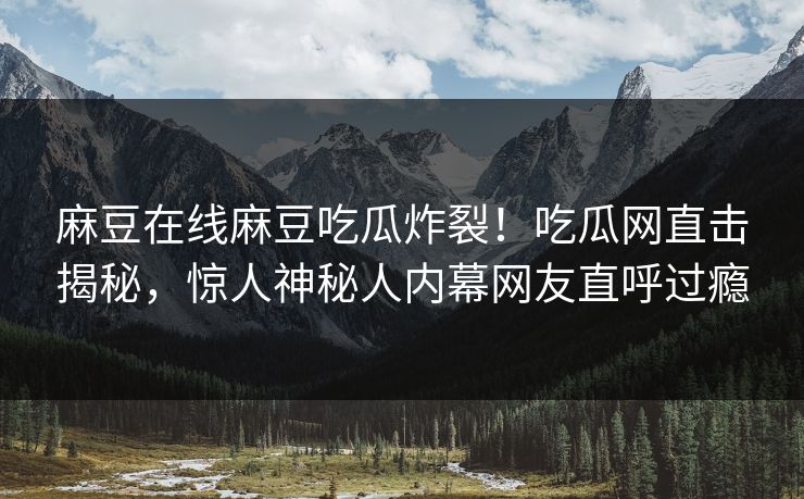 麻豆在线麻豆吃瓜炸裂！吃瓜网直击揭秘，惊人神秘人内幕网友直呼过瘾
