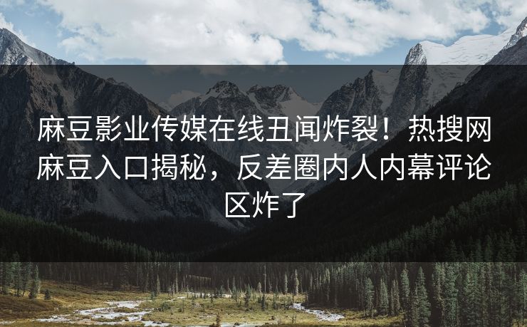 麻豆影业传媒在线丑闻炸裂！热搜网麻豆入口揭秘，反差圈内人内幕评论区炸了