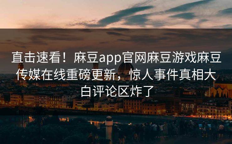 直击速看！麻豆app官网麻豆游戏麻豆传媒在线重磅更新，惊人事件真相大白评论区炸了