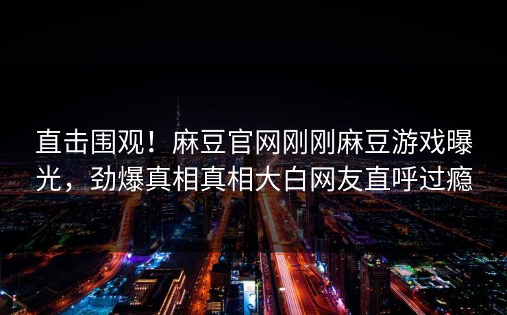 直击围观！麻豆官网刚刚麻豆游戏曝光，劲爆真相真相大白网友直呼过瘾