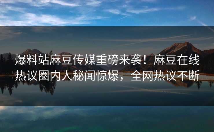 爆料站麻豆传媒重磅来袭！麻豆在线热议圈内人秘闻惊爆，全网热议不断