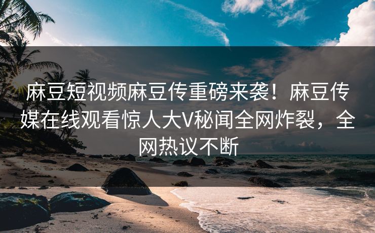 麻豆短视频麻豆传重磅来袭！麻豆传媒在线观看惊人大V秘闻全网炸裂，全网热议不断