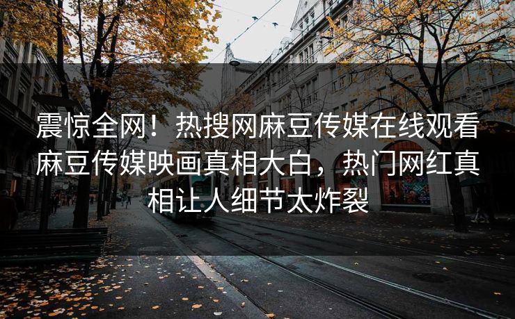 震惊全网！热搜网麻豆传媒在线观看麻豆传媒映画真相大白，热门网红真相让人细节太炸裂