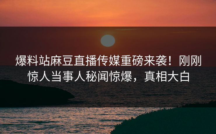 爆料站麻豆直播传媒重磅来袭！刚刚惊人当事人秘闻惊爆，真相大白