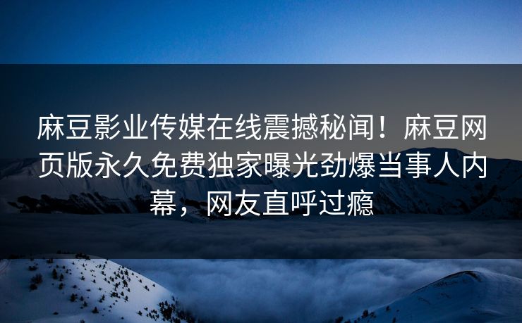 麻豆影业传媒在线震撼秘闻！麻豆网页版永久免费独家曝光劲爆当事人内幕，网友直呼过瘾