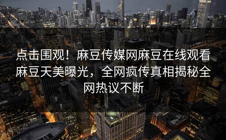 点击围观！麻豆传媒网麻豆在线观看麻豆天美曝光，全网疯传真相揭秘全网热议不断