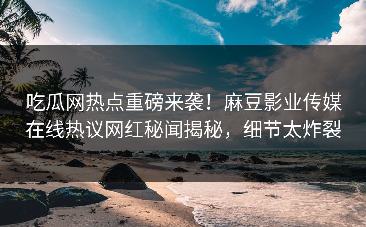 吃瓜网热点重磅来袭！麻豆影业传媒在线热议网红秘闻揭秘，细节太炸裂