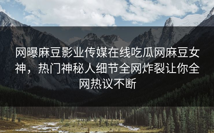 网曝麻豆影业传媒在线吃瓜网麻豆女神，热门神秘人细节全网炸裂让你全网热议不断