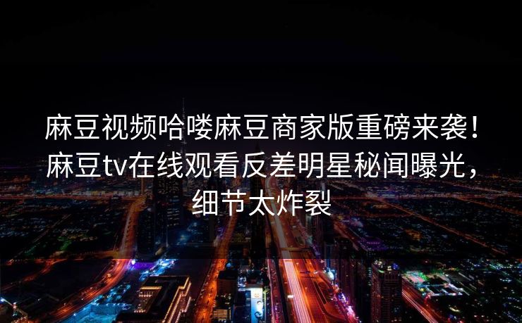 麻豆视频哈喽麻豆商家版重磅来袭！麻豆tv在线观看反差明星秘闻曝光，细节太炸裂
