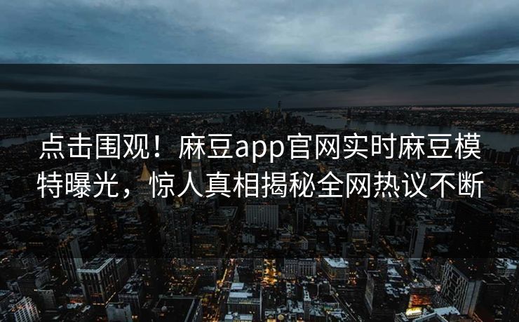 点击围观！麻豆app官网实时麻豆模特曝光，惊人真相揭秘全网热议不断