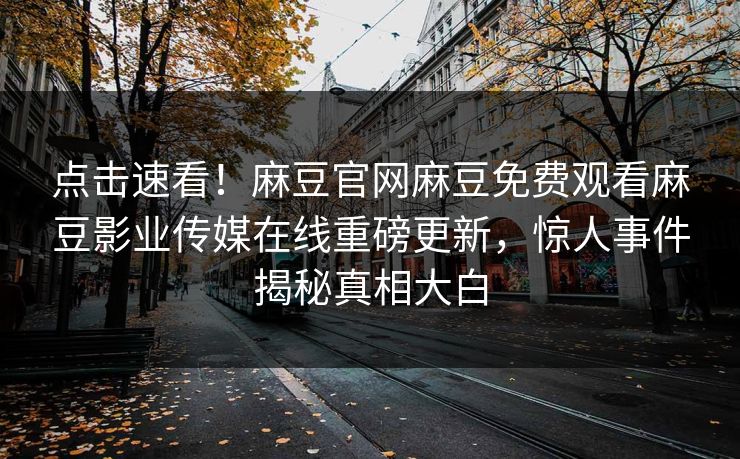 点击速看！麻豆官网麻豆免费观看麻豆影业传媒在线重磅更新，惊人事件揭秘真相大白