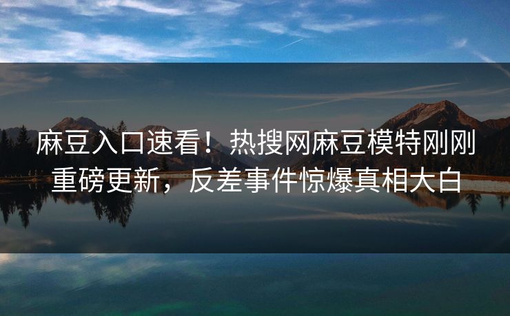 麻豆入口速看！热搜网麻豆模特刚刚重磅更新，反差事件惊爆真相大白