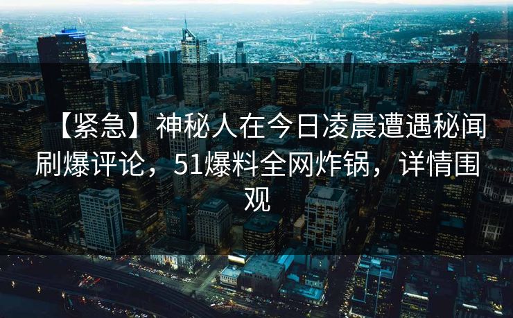 【紧急】神秘人在今日凌晨遭遇秘闻刷爆评论，51爆料全网炸锅，详情围观