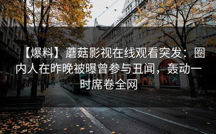 【爆料】蘑菇影视在线观看突发：圈内人在昨晚被曝曾参与丑闻，轰动一时席卷全网