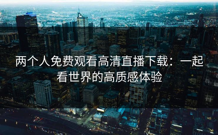 两个人免费观看高清直播下载：一起看世界的高质感体验