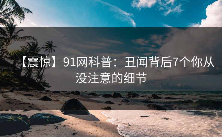 【震惊】91网科普：丑闻背后7个你从没注意的细节