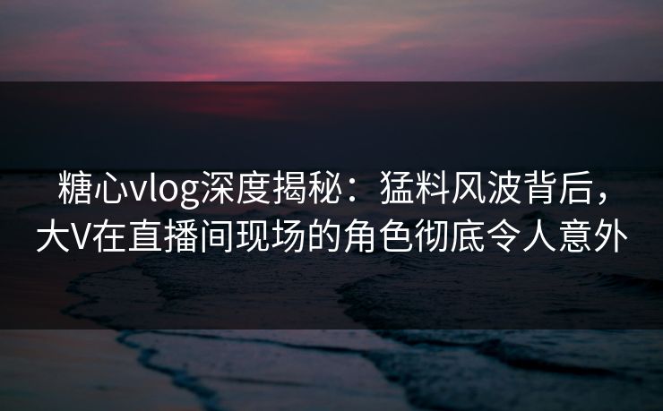 糖心vlog深度揭秘:猛料风波背后,大V在直播间现场的角色彻底令人意外 糖心vlog深度揭秘:猛料风波背后,大V在直播间现场的角色彻底令人意外