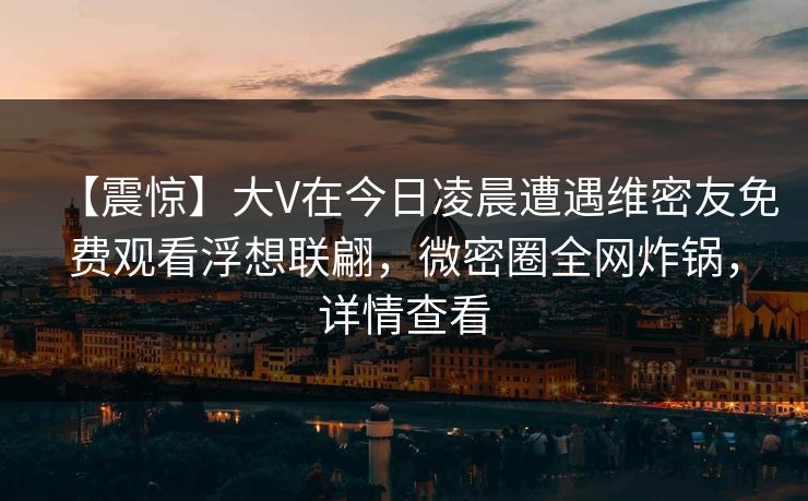 【震惊】大V在今日凌晨遭遇维密友免费观看浮想联翩,微密圈全网炸锅,详情查看 【震惊】大V在今日凌晨遭遇维密友免费观看浮想联翩,微密圈全网炸锅,详情查看