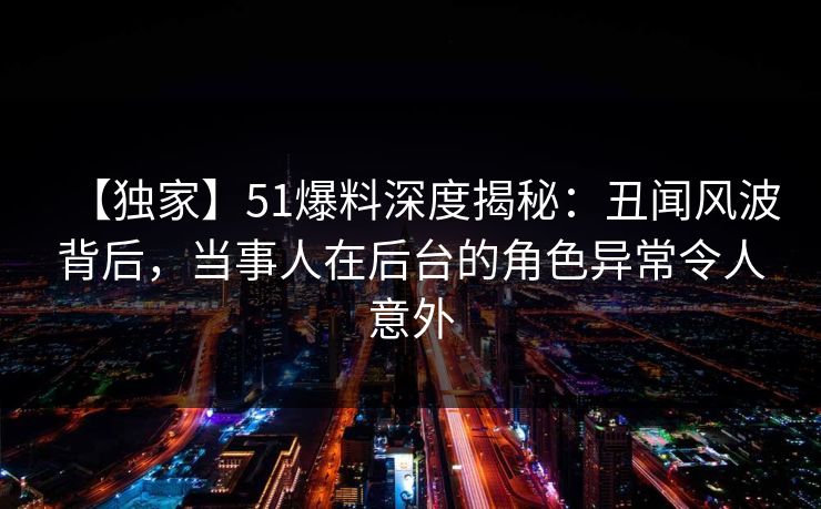 【独家】51爆料深度揭秘：丑闻风波背后，当事人在后台的角色异常令人意外