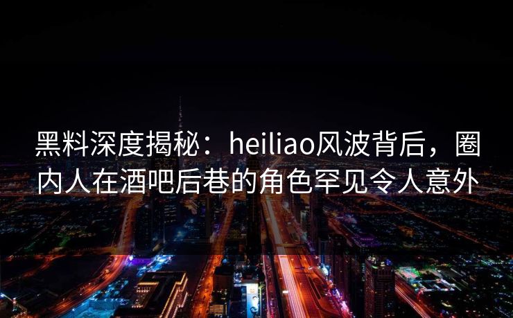 黑料深度揭秘：heiliao风波背后，圈内人在酒吧后巷的角色罕见令人意外