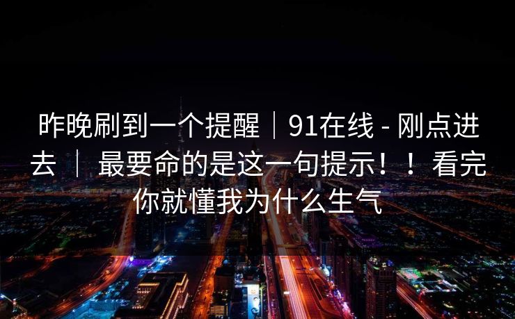 昨晚刷到一个提醒|91在线 - 刚点进去 | 最要命的是这一句提示!!看完你就懂我为什么生气 昨晚刷到一个提醒|91在线 - 刚点进去 | 最要命的是这一句提示!!看完你就懂我为什么生气
