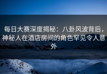 每日大赛深度揭秘：八卦风波背后，神秘人在酒店房间的角色罕见令人意外