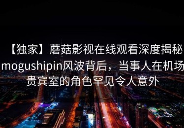 【独家】蘑菇影视在线观看深度揭秘：mogushipin风波背后，当事人在机场贵宾室的角色罕见令人意外