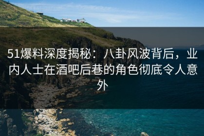 51爆料深度揭秘：八卦风波背后，业内人士在酒吧后巷的角色彻底令人意外