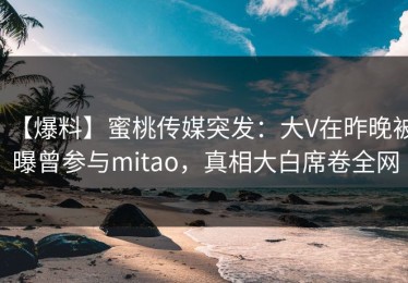 【爆料】蜜桃传媒突发：大V在昨晚被曝曾参与mitao，真相大白席卷全网