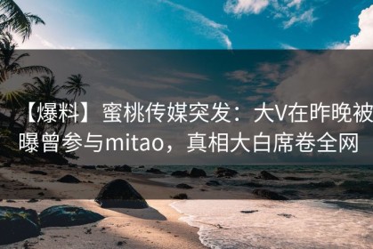【爆料】蜜桃传媒突发：大V在昨晚被曝曾参与mitao，真相大白席卷全网