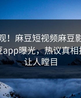 直击围观！麻豆短视频麻豆影业传媒在线麻豆app曝光，热议真相揭秘真相让人瞠目