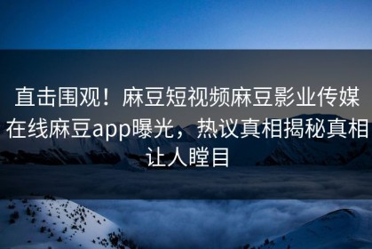 直击围观！麻豆短视频麻豆影业传媒在线麻豆app曝光，热议真相揭秘真相让人瞠目