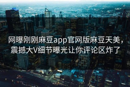 网曝刚刚麻豆app官网版麻豆天美，震撼大V细节曝光让你评论区炸了