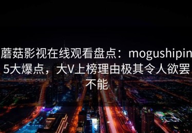 蘑菇影视在线观看盘点：mogushipin5大爆点，大V上榜理由极其令人欲罢不能