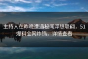 主持人在昨晚遭遇秘闻浮想联翩，51爆料全网炸锅，详情查看