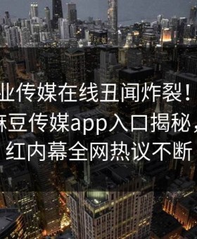 麻豆影业传媒在线丑闻炸裂！麻豆传媒视频麻豆传媒app入口揭秘，劲爆网红内幕全网热议不断