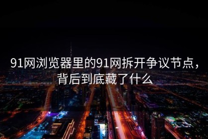 91网浏览器里的91网拆开争议节点，背后到底藏了什么