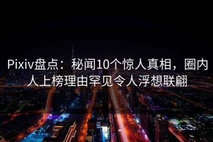Pixiv盘点：秘闻10个惊人真相，圈内人上榜理由罕见令人浮想联翩
