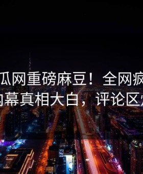 本周吃瓜网重磅麻豆！全网疯传神秘人内幕真相大白，评论区炸了