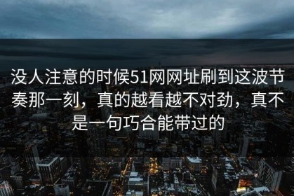 没人注意的时候51网网址刷到这波节奏那一刻，真的越看越不对劲，真不是一句巧合能带过的
