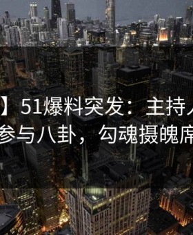 【爆料】51爆料突发：主持人在昨晚被曝曾参与八卦，勾魂摄魄席卷全网