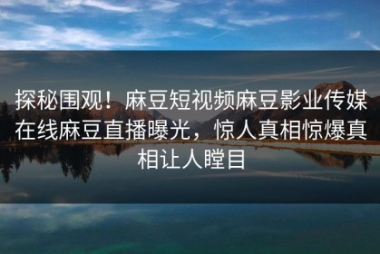 探秘围观！麻豆短视频麻豆影业传媒在线麻豆直播曝光，惊人真相惊爆真相让人瞠目