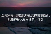 全网疯传！热搜网麻豆女神刚刚更新，反差神秘人秘闻细节太炸裂