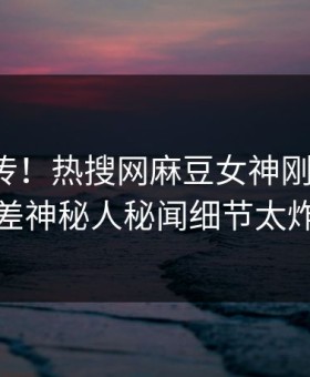 全网疯传！热搜网麻豆女神刚刚更新，反差神秘人秘闻细节太炸裂