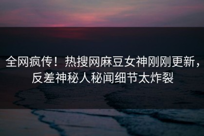 全网疯传！热搜网麻豆女神刚刚更新，反差神秘人秘闻细节太炸裂